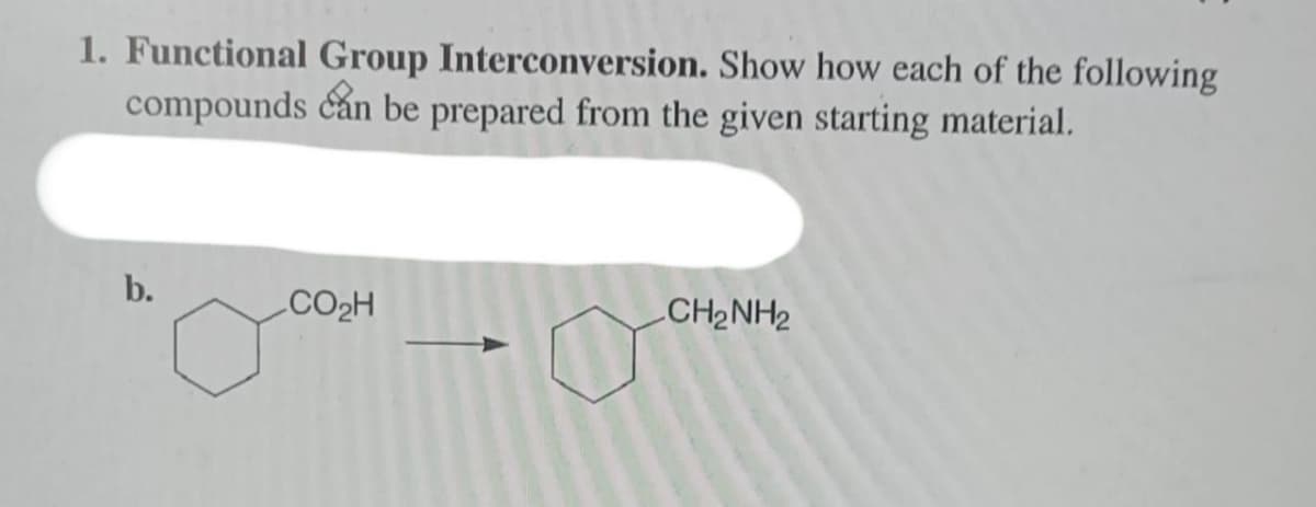 1. Functional Group Interconversion. Show how each of the following
compounds can be prepared from the given starting material.
b.
CO₂H
CH2NH2