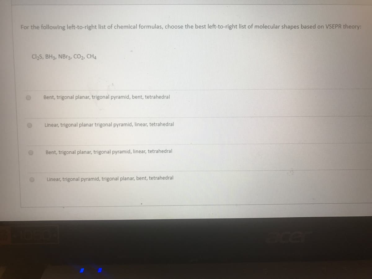 For the following left-to-right list of chemical formulas, choose the best left-to-right list of molecular shapes based on VSEPR theory:
Cl2S, BH3, NB13, CO2, CH4
Bent, trigonal planar, trigonal pyramid, bent, tetrahedral
Linear, trigonal planar trigonal pyramid, linear, tetrahedral
Bent, trigonal planar, trigonal pyramid, linear, tetrahedral
Linear, trigonal pyramid, trigonal planar, bent, tetrahedral
ace
