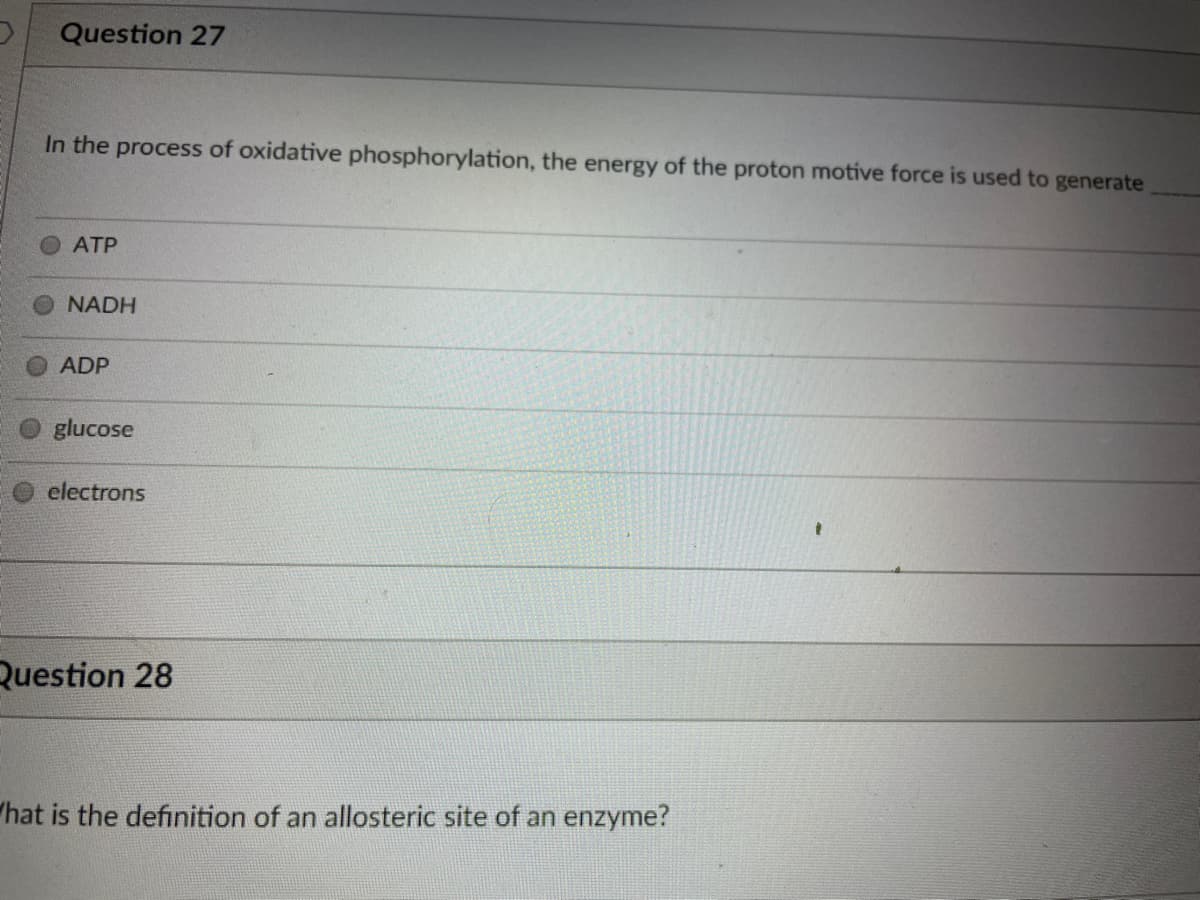 Question 27
In the process of oxidative phosphorylation, the energy of the proton motive force is used to generate
ATP
NADH
ADP
glucose
electrons
Question 28
"hat is the definition of an allosteric site of an enzyme?
