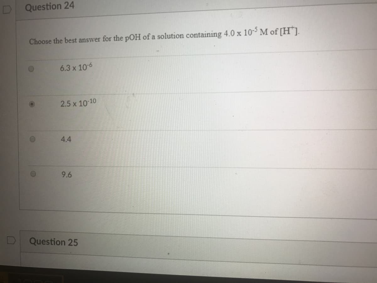 Question 24
Choose the best answer for the pOH of a solution containing 4.0 x 10- M of [H].
6.3 x 10-6
2.5 x 10-10
4.4
9.6
Question 25
