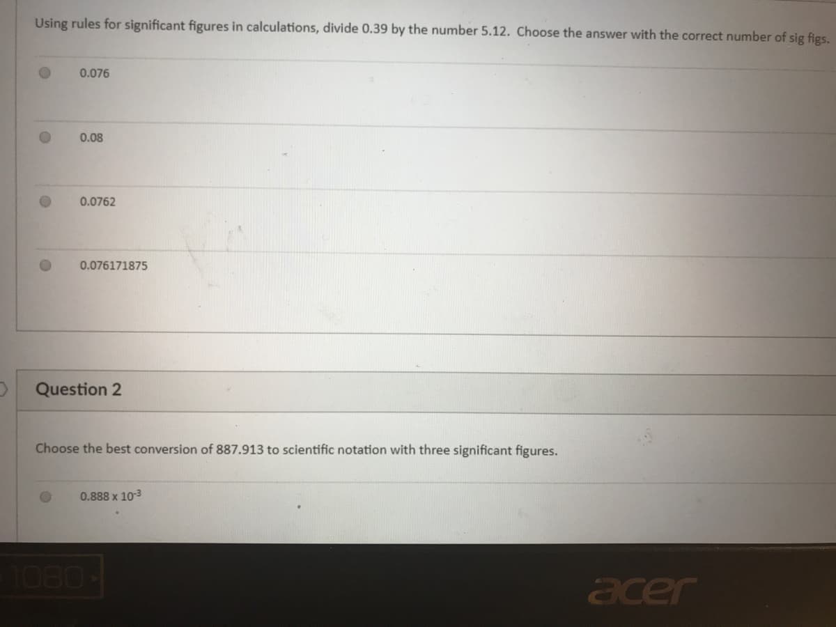 Using rules for significant figures in calculations, divide 0.39 by the number 5.12. Choose the answer with the correct number of sig figs.
0.076
0.08
0.0762
0.076171875
Question 2
Choose the best conversion of 887.913 to scientific notation with three significant figures.
0.888 x 103
1080-
acer
