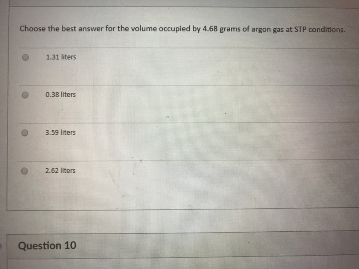 Choose the best answer for the volume occupied by 4.68 grams of argon gas at STP conditions.
1.31 liters
0.38 liters
3.59 liters
2.62 liters
Question 10
