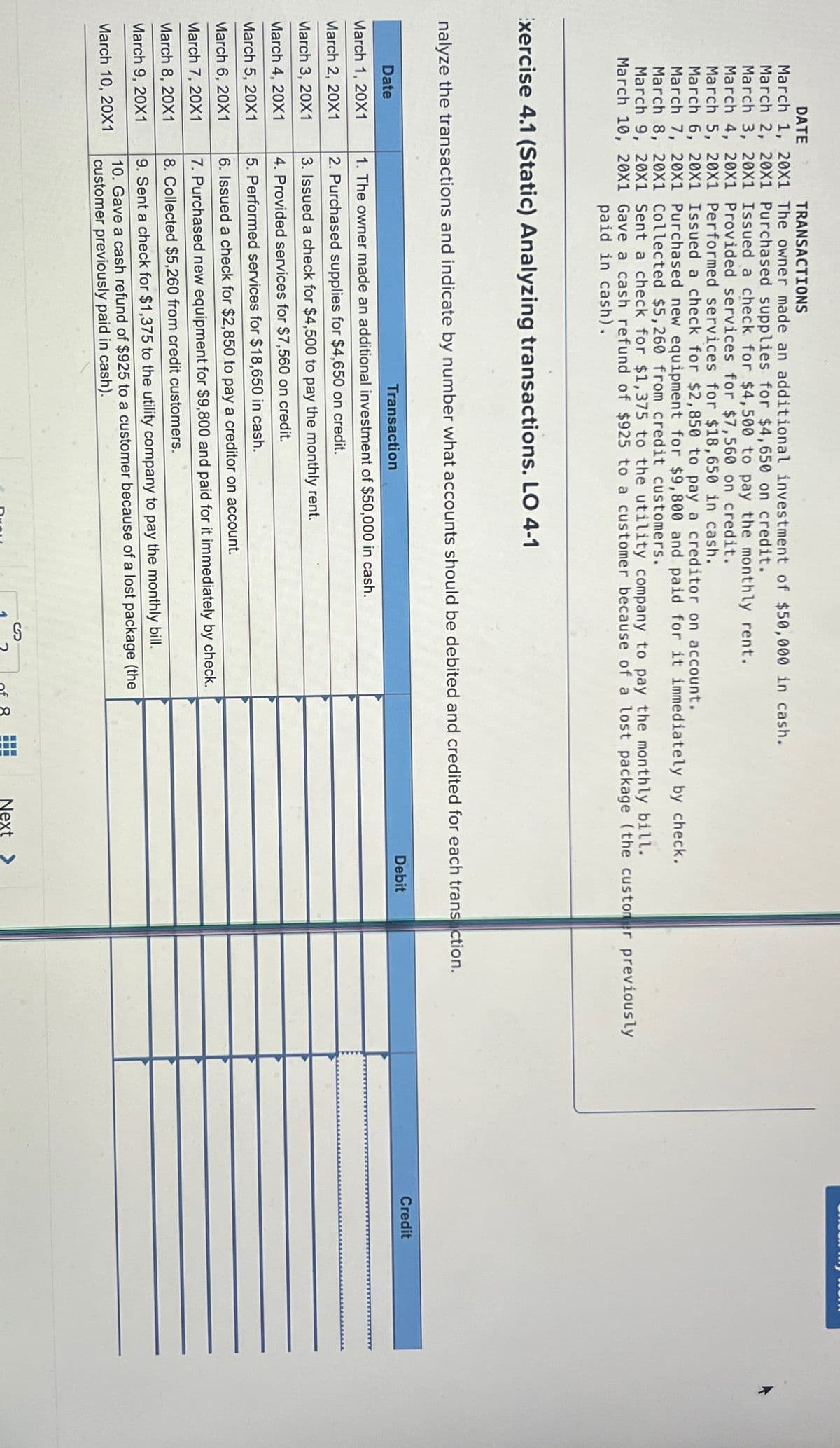 DATE
March 1, 20X1
March 2, 20X1
March 3, 20X1
March 4, 20X1
March 5, 20X1
March 6, 20X1
March 7, 20X1
March 8, 20X1
March 9, 20X1
March 10, 20X1
TRANSACTIONS
The owner made an additional investment of $50,000 in cash.
Purchased supplies for $4,650 on credit.
Issued a check for $4,500 to pay the monthly rent.
Provided services for $7,560 on credit.
Date
March 1, 20X1
March 2, 20X1
March 3, 20X1
March 4, 20X1
March 5, 20X1
March 6, 20X1
March 7, 20X1
March 8, 20X1
March 9, 20X1
March 10, 20X1
Performed services for $18,650 in cash.
Issued a check for $2,850 to pay a creditor on account.
Purchased new equipment for $9,800 and paid for it immediately by check.
Collected $5,260 from credit customers.
Sent a check for $1,375 to the utility company to pay the monthly bill.
Gave a cash refund of $925 to a customer because of a lost package (the customer previously
paid in cash).
Exercise 4.1 (Static) Analyzing transactions. LO 4-1
nalyze the transactions and indicate by number what accounts should be debited and credited for each transaction.
Transaction
1. The owner made an additional investment of $50,000 in cash.
2. Purchased supplies for $4,650 on credit.
3. Issued a check for $4,500 to pay the monthly rent.
4. Provided services for $7,560 on credit.
5. Performed services for $18,650 in cash.
6. Issued a check for $2,850 to pay a creditor on account.
7. Purchased new equipment for $9,800 and paid for it immediately by check.
8. Collected $5,260 from credit customers.
9. Sent a check for $1,375 to the utility company to pay the monthly bill.
10. Gave a cash refund of $925 to a customer because of a lost package (the
customer previously paid in cash).
2
x
Debit
Next >
Credit