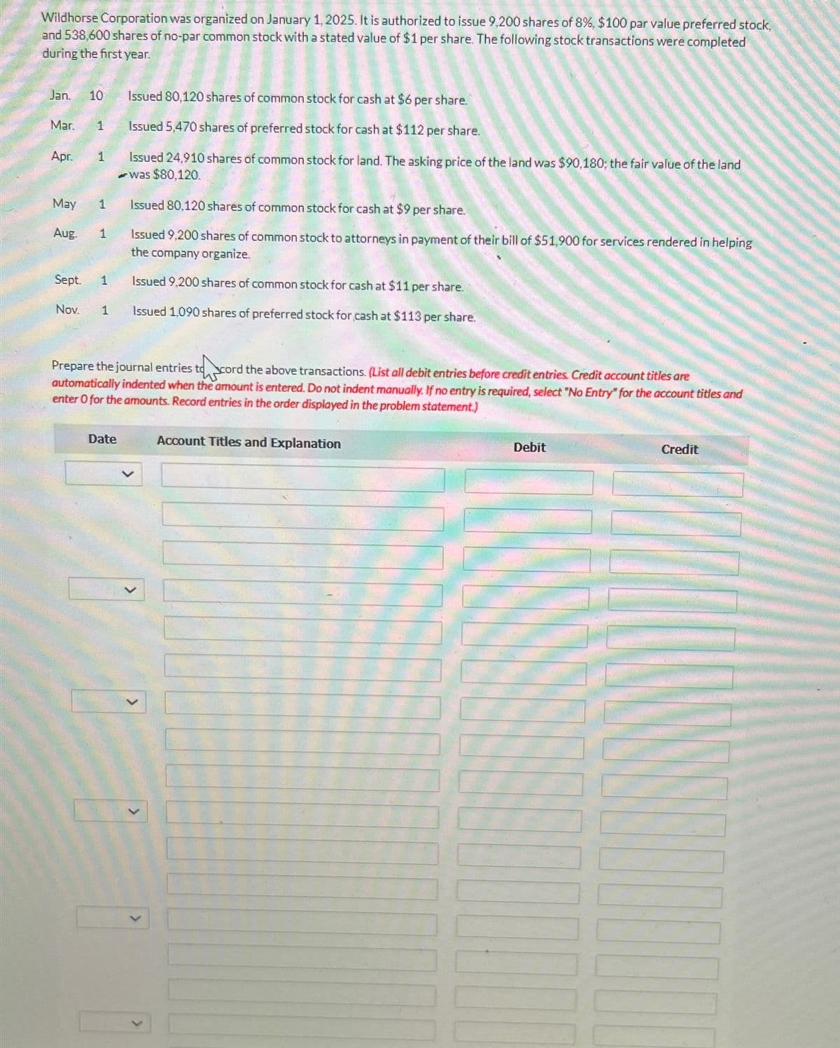 Wildhorse Corporation was organized on January 1, 2025. It is authorized to issue 9,200 shares of 8%, $100 par value preferred stock,
and 538,600 shares of no-par common stock with a stated value of $1 per share. The following stock transactions were completed
during the first year.
Jan. 10
Mar. 1
Apr.
May
Aug.
1
1
1
Sept. 1
Nov. 1
Issued 80,120 shares of common stock for cash at $6 per share.
Issued 5,470 shares of preferred stock for cash at $112 per share.
Issued 24,910 shares of common stock for land. The asking price of the land was $90,180; the fair value of the land
was $80,120.
Issued 80,120 shares of common stock for cash at $9 per share.
Issued 9,200 shares of common stock to attorneys in payment of their bill of $51,900 for services rendered in helping
the company organize.
Issued 9,200 shares of common stock for cash at $11 per share.
Issued 1,090 shares of preferred stock for cash at $113 per share.
Prepare the journal entries to cord the above transactions. (List all debit entries before credit entries. Credit account titles are
automatically indented when the amount is entered. Do not indent manually. If no entry is required, select "No Entry" for the account titles and
enter o for the amounts. Record entries in the order displayed in the problem statement.)
Date
0 0
Account Titles and Explanation
Debit
Credit
DOCTO
TOULONS