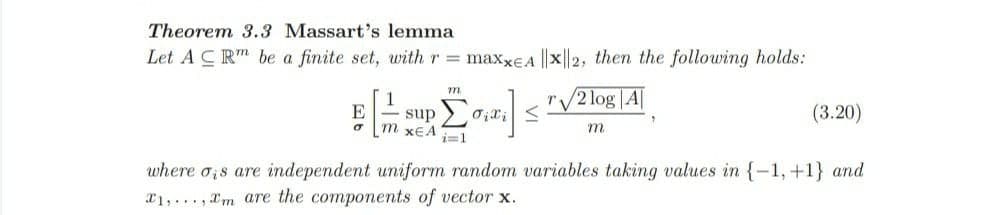 Theorem 3.3 Massart's lemma
Let A CR" be a finite set, with r = maxxeA ||x||2, then the following holds:
m
r/2 log |A|
1
E
m xEA
sup 2
(3.20)
m.
i=1
where o;s are independent uniform random variables taking values in {-1,+1} and
a1,..., Xm are the components of vector x.
