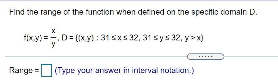 Find the range of the function when defined on the specific domain D.
X
f(x,y) =
, D%3D (х,y) : 315XS32, 31sy<32, у > х}
y
.....
Range =
(Type your answer in interval notation.)
