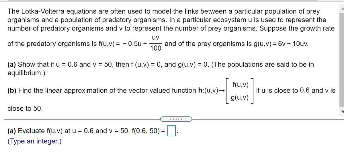 The Lotka-Volterra equations are often used to model the links between a particular population of prey
organisms and a population of predatory organisms. In a particular ecosystem u is used to represent the
number of predatory organisms and v to represent the number of prey organisms. Suppose the growth rate
uv
of the predatory organisms is f(u,v) = - 0.5u +
and of the prey organisms is g(u,v) = 6v – 10uv.
100
(a) Show that if u = 0.6 and v = 50, then f (u,v) = 0, and g(u,v) = 0. (The populations are said to be in
equilibrium.)
%D
%3D
f(u,v)
(b) Find the linear approximation of the vector valued function h:(u,v)→
if u is close to 0.6 and v is
g(u,v)
close to 50.
(a) Evaluate f(u,v) at u = 0.6 and v = 50, f(0.6, 50) =
(Type an integer.)
