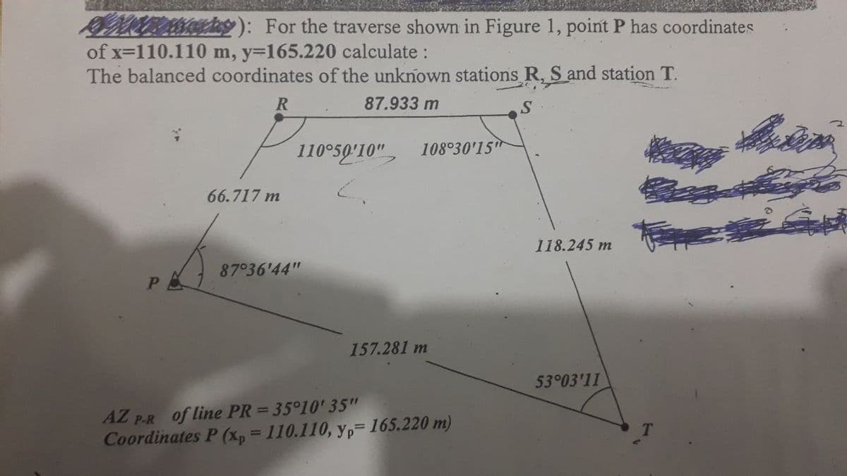 For the traverse shown in Figure 1, point P has coordinates
of x=110.110 m, y=165.220 calculate :
The balanced coordinates of the unknown stations R, S and station T.
R
87.933 m
S
110°50'10"
108°30'15
66.717 m
118.245 m
87°36'44"
157.281 m
53°03'11
AZ P.R of line PR = 35°10' 35"
Coordinates P (xp = 110.110, yp= 165.220 m)
%3D
%3D
