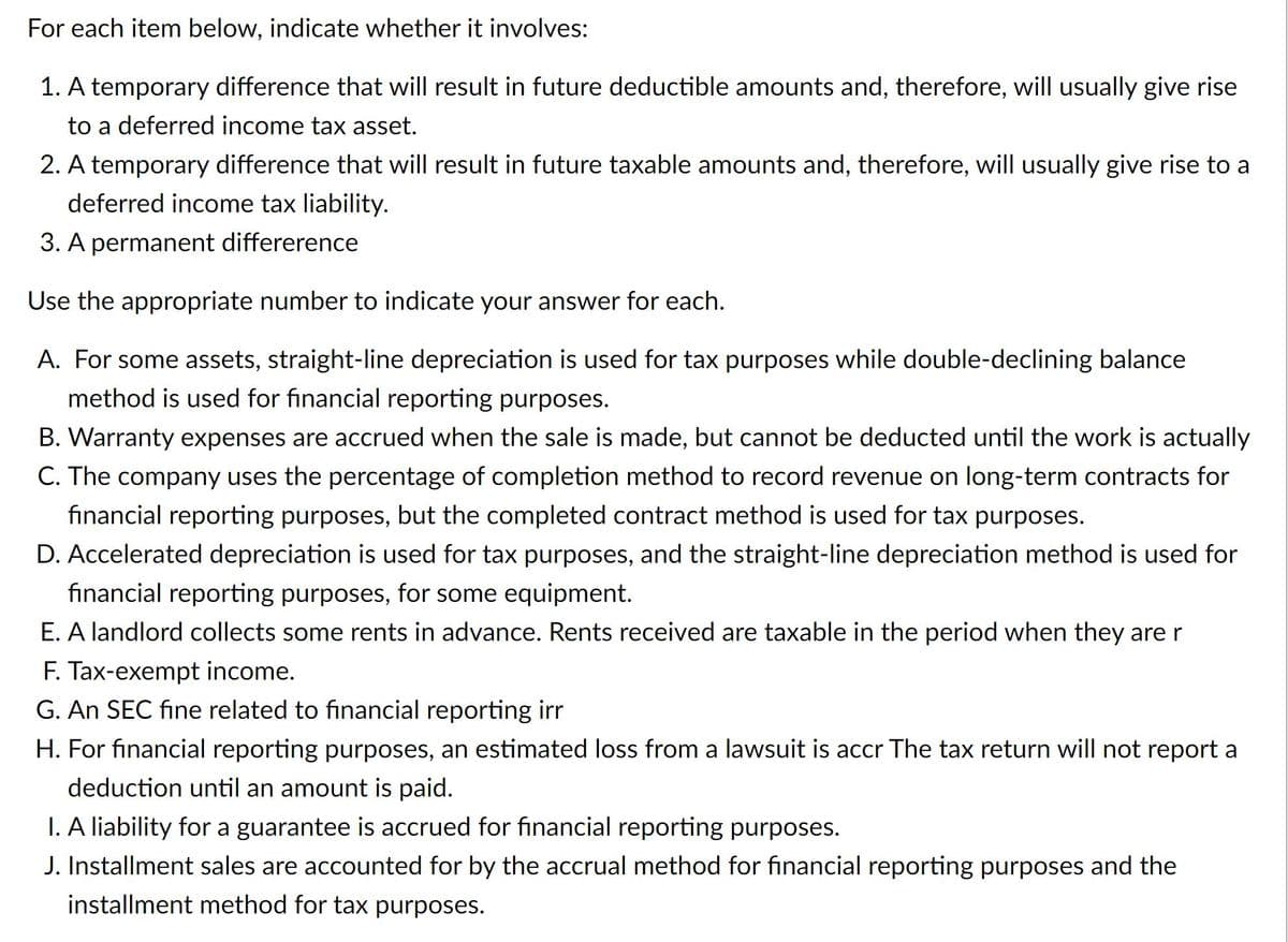 For each item below, indicate whether it involves:
1. A temporary difference that will result in future deductible amounts and, therefore, will usually give rise
to a deferred income tax asset.
2. A temporary difference that will result in future taxable amounts and, therefore, will usually give rise to a
deferred income tax liability.
3. A permanent differerence
Use the appropriate number to indicate your answer for each.
A. For some assets, straight-line depreciation is used for tax purposes while double-declining balance
method is used for financial reporting purposes.
B. Warranty expenses are accrued when the sale is made, but cannot be deducted until the work is actually
C. The company uses the percentage of completion method to record revenue on long-term contracts for
financial reporting purposes, but the completed contract method is used for tax purposes.
D. Accelerated depreciation is used for tax purposes, and the straight-line depreciation method is used for
financial reporting purposes, for some equipment.
E. A landlord collects some rents in advance. Rents received are taxable in the period when they are r
F. Tax-exempt income.
G. An SEC fine related to financial reporting irr
H. For financial reporting purposes, an estimated loss from a lawsuit is accr The tax return will not report a
deduction until an amount is paid.
I. A liability for a guarantee is accrued for financial reporting purposes.
J. Installment sales are accounted for by the accrual method for financial reporting purposes and the
installment method for tax purposes.
