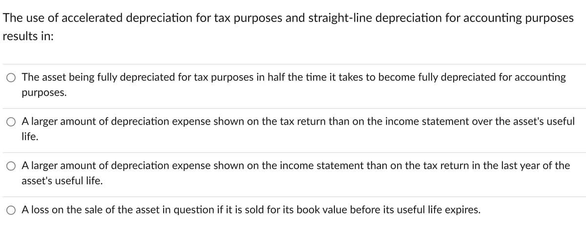 The use of accelerated depreciation for tax purposes and straight-line depreciation for accounting purposes
results in:
O The asset being fully depreciated for tax purposes in half the time it takes to become fully depreciated for accounting
purposes.
O A larger amount of depreciation expense shown on the tax return than on the income statement over the asset's useful
life.
O A larger amount of depreciation expense shown on the income statement than on the tax return in the last year of the
asset's useful life.
O A loss on the sale of the asset in question if it is sold for its book value before its useful life expires.
