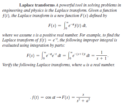 Laplace transforms A powerful tool in solving problems in
engineering and physics is the Laplace transform. Given a function
f(t), the Laplace transform is a new function F(s) defined by
F(s) = | e*f(1) đt,
where we assume s is a positive real number. For example, to find the
Laplace transform of f(t) = e, the following improper integral is
evaluated using integration by parts:
1
(s+1)
s + 1
Verify the following Laplace transforms, where u is a real number.
. f(t) = cos at → F(s) = 22
+ a?
