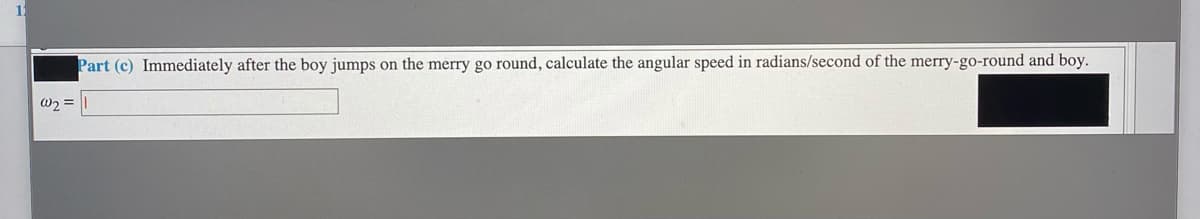 Part (c) Immediately after the boy jumps on the merry go round, calculate the angular speed in radians/second of the merry-go-round and boy.
w2 =
