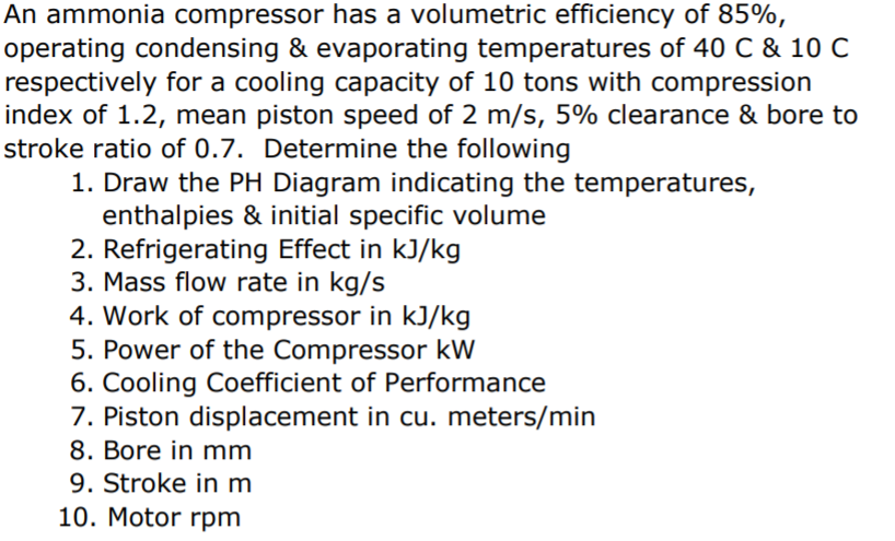 An ammonia compressor has a volumetric efficiency of 85%,
operating condensing & evaporating temperatures of 40 C & 10 C
respectively for a cooling capacity of 10 tons with compression
index of 1.2, mean piston speed of 2 m/s, 5% clearance & bore to
stroke ratio of 0.7. Determine the following
1. Draw the PH Diagram indicating the temperatures,
enthalpies & initial specific volume
2. Refrigerating Effect in kJ/kg
3. Mass flow rate in kg/s
4. Work of compressor in kJ/kg
5. Power of the Compressor kW
6. Cooling Coefficient of Performance
7. Piston displacement in cu. meters/min
8. Bore in mm
9. Stroke in m
10. Motor rpm
