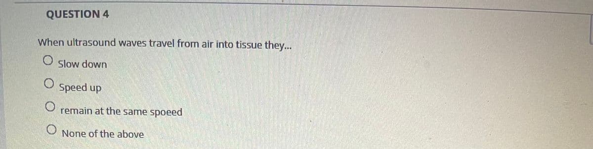 QUESTION 4
When ultrasound waves travel from air into tissue they...
Slow down
Speed up
remain at the same spoeed
None of the above
