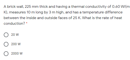 A brick wall, 225 mm thick and having a thermal conductivity of 0.60 W/(m
K), measures 10 m long by 3 m high, and has a temperature difference
between the inside and outside faces of 25 K. What is the rate of heat
conduction? *
20 W
200 W
2000 W
