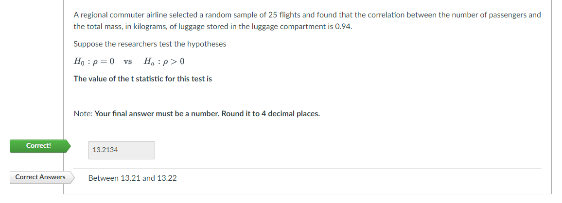 Correct!
Correct Answers
A regional commuter airline selected a random sample of 25 flights and found that the correlation between the number of passengers and
the total mass, in kilograms, of luggage stored in the luggage compartment is 0.94.
Suppose the researchers test the hypotheses
Ho: p=0 VS Ha:p> 0
The value of the t statistic for this test is
Note: Your final answer must be a number. Round it to 4 decimal places.
13.2134
Between 13.21 and 13.22