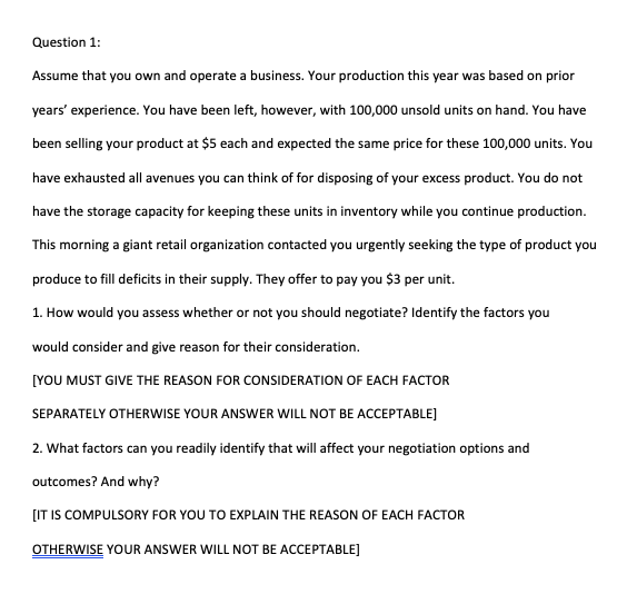 Question 1:
Assume that you own and operate a business. Your production this year was based on prior
years' experience. You have been left, however, with 100,000 unsold units on hand. You have
been selling your product at $5 each and expected the same price for these 100,000 units. You
have exhausted all avenues you can think of for disposing of your excess product. You do not
have the storage capacity for keeping these units in inventory while you continue production.
This morning a giant retail organization contacted you urgently seeking the type of product you
produce to fill deficits in their supply. They offer to pay you $3 per unit.
1. How would you assess whether or not you should negotiate? Identify the factors you
would consider and give reason for their consideration.
[YOU MUST GIVE THE REASON FOR CONSIDERATION OF EACH FACTOR
SEPARATELY OTHERWISE YOUR ANSWER WILL NOT BE ACCEPTABLE]
2. What factors can you readily identify that will affect your negotiation options and
outcomes? And why?
[IT IS COMPULSORY FOR YOU TO EXPLAIN THE REASON OF EACH FACTOR
OTHERWISE YOUR ANSWER WILL NOT BE ACCEPTABLE]
