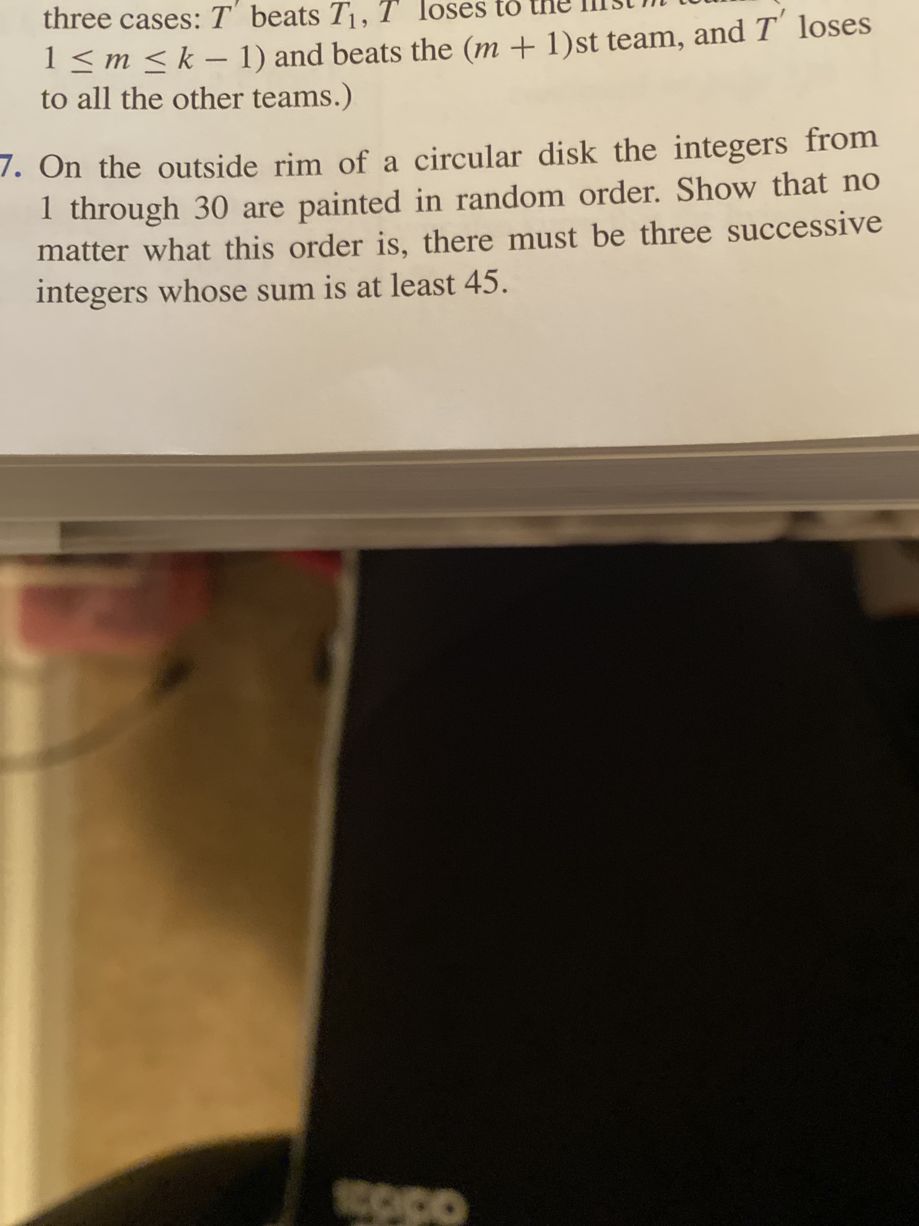 7. On the outside rim of a circular disk the integers from
1 through 30 are painted in random order. Show that no
matter what this order is, there must be three successive
integers whose sum is at least 45.
