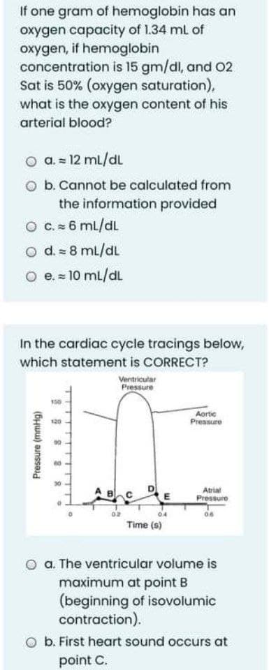 If one gram of hemoglobin has an
oxygen capacity of 1.34 mL of
oxygen, if hemoglobin
concentration is 15 gm/dl, and 02
Sat is 50% (oxygen saturation),
what is the oxygen content of his
arterial blood?
O a. = 12 mL/dL
O b. Cannot be calculated from
the information provided
O C. 6 mL/dL
O d. = 8 mL/dL
O e. = 10 mL/dL
In the cardiac cycle tracings below,
which statement is CORRECT?
Ventricular
Pressure
150
Aortic
Pressure
Atrial
Pressure
Time (s)
O a. The ventricular volume is
maximum at point B
(beginning of isovolumic
contraction).
b. First heart sound occurs at
point C.
Pressure (mmHg)
