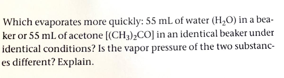 Which evaporates more quickly: 55 mL of water (H,O) in a bea-
ker or 55 mL of acetone [(CH3),CO] in an identical beaker under
identical conditions? Is the vapor pressure of the two substanc-
es different? Explain.
