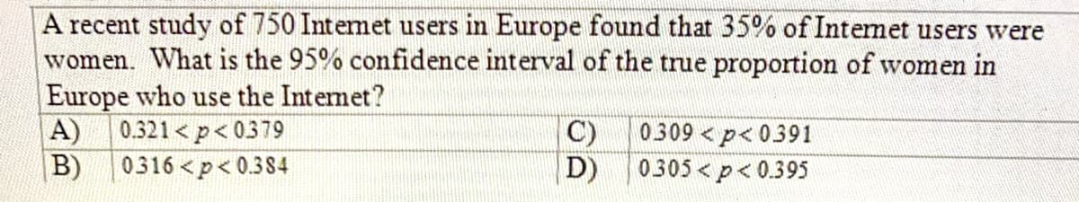 A recent study of 750 Intemet users in Europe found that 35% of Internet users were
women. What is the 95% confidence interval of the true proportion of women in
Europe who use the Intemet?
0.321 < p< 0379
A)
B)
C)
0309 < p< 0391
0316<p< 0.384
D)
0305 < p< 0.395
