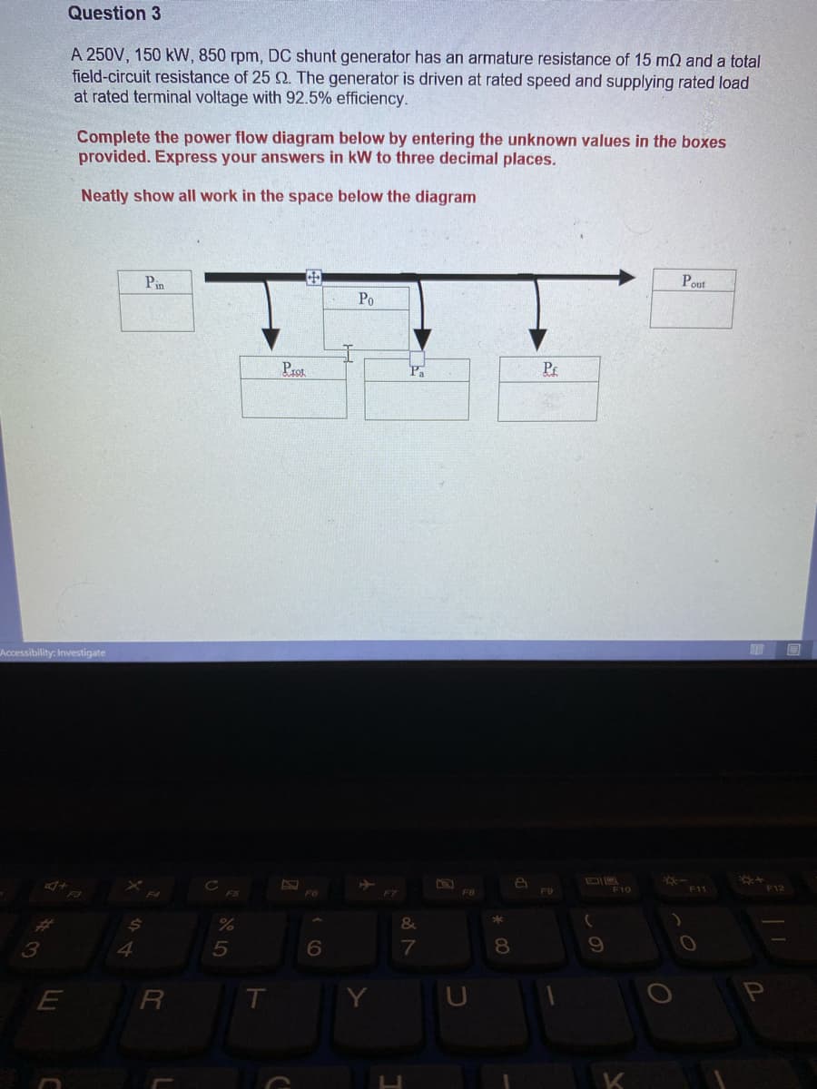Question 3
A 250V, 150 kW, 850 rpm, DC shunt generator has an armature resistance of 15 mQ and a total
field-circuit resistance of 25 2. The generator is driven at rated speed and supplying rated load
at rated terminal voltage with 92.5% efficiency.
Complete the power flow diagram below by entering the unknown values in the boxes
provided. Express your answers in kW to three decimal places.
Neatly show all work in the space below the diagram
Pin
中
Pout
Po
Prot
Pa
Pr
Accessibility: Investigate
F9
F10
F11
F12
F8
24
%
&
3
4.
5
6
8
R
