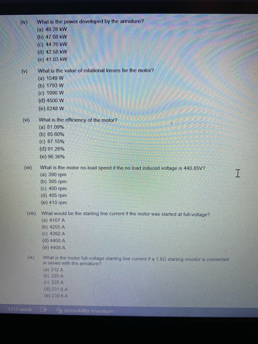 What is the power developed by the armature?
(a) 49.28 kW
(b) 47.08 kW
(iv)
(c) 44.76 kW
(d) 42.58 kW
(e) 41.03 kW
(v)
What is the value of rotational losses for the motor?
(a) 1549 W
(b) 1793 W
(c) 1990 W
(d) 4500 W
(e) 8248 W
(vi)
What is the efficiency of the motor?
(a) 81.09%
(b) 85.60%
(c) 87.15%
(d) 91.26%
(e) 96.36%
(vii)
What is the motor no-load speed if the no load induced voltage is 440.85V?
(а) 390 грm
(b) 395 грm
(c) 400 rpm
(d) 405 rpm
(е) 410 грm
(viii) What would be the starting line current if the motor was started at full-voltage?
(a) 4107 A
(b) 4255 А
(c) 4392 A
(d) 4400 A
(e) 4408 A
(ix)
What is the motor full-voltage starting line current if a 1.90 starting resistor is connected
in series with the armature?
(a) 212 A
(b) 220 A
(c) 228 A
(d) 231.6 A
(e) 239.6 A
1217 words
& Accessibility: Investigate
