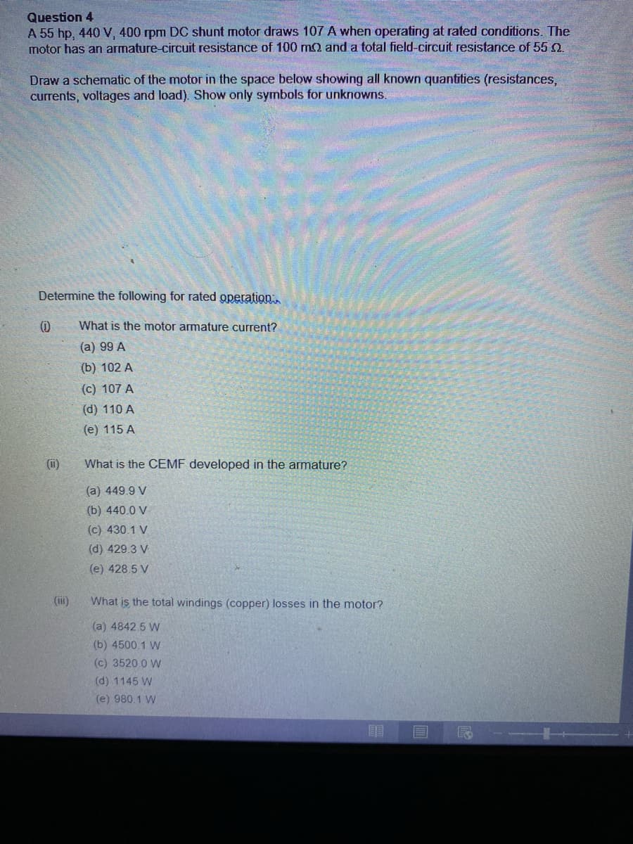 Question 4
A 55 hp, 440 V, 400 rpm DC shunt motor draws 107 A when operating at rated conditions. The
motor has an armature-circuit resistance of 100 m2 and a total field-circuit resistance of 55 2.
Draw a schematic of the motor in the space below showing all known quantities (resistances,
currents, voltages and load). Show only symbols for unknowns.
Determine the following for rated operation
What is the motor armature current?
(a) 99 A
(b) 102 A
(c) 107 A
(d) 110 A
(e) 115 A
(i)
What is the CEMF developed in the armature?
(a) 449.9 V
(b) 440.0 V
(c) 430.1 V
(d) 429.3 V
(e) 428.5 V
(i)
What is the total windings (copper) losses in the motor?
(a) 4842.5 W
(b) 4500.1 W
(c) 3520 0 W
(d) 1145 W
(e) 980.1 W
