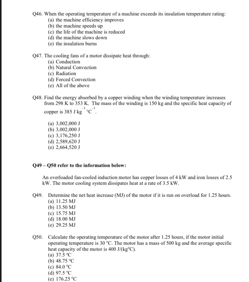 Q46. When the operating temperature of a machine exceeds its insulation temperature rating:
(a) the machine efficiency improves
(b) the machine speeds up
(c) the life of the machine is reduced
(d) the machine slows down
(e) the insulation burns
Q47. The cooling fans of a motor dissipate heat through:
(a) Conduction
(b) Natural Convection
(c) Radiation
(d) Forced Convection
(e) All of the above
Q48. Find the energy absorbed by a copper winding when the winding temperature increases
from 298 K to 353 K. The mass of the winding is 150 kg and the specific heat capacity of
copper is 385 J kg C.
(a) 3,002,000 J
(b) 3,002,000 J
(c) 3,176,250 J
(d) 2,589,620 J
(e) 2,664,520 J
Q49- Q50 refer to the information below:
An overloaded fan-cooled induction motor has copper losses of 4 kW and iron losses of 2.5
kW. The motor cooling system dissipates heat at a rate of 3.5 kW.
Q49. Determine the net heat increase (MJ) of the motor if it is run on overload for 1.25 hours.
(a) 11.25 MJ
(b) 13.50 MJ
(c) 15.75 MJ
(d) 18.00 MJ
(e) 29.25 MJ
Q50. Calculate the operating temperature of the motor after 1.25 hours, if the motor initial
operating temperature is 30 °C. The motor has a mass of 500 kg and the average specific
heat capacity of the motor is 400 J/(kg°C).
(a) 37.5 °C
(b) 48.75 °C
(c) 84.0 °C
(d) 97.5 °C
(e) 176.25 °C