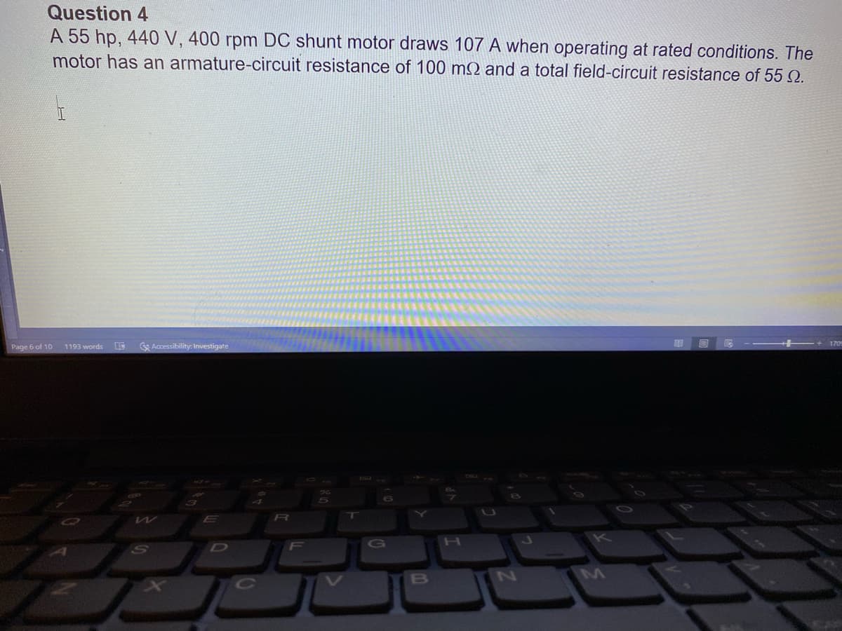 Question 4
A 55 hp, 440 V, 400 rpm DC shunt motor draws 107 A when operating at rated conditions. The
motor has an armature-circuit resistance of 100 m2 and a total field-circuit resistance of 55 Q.
Page 6 of 10
1193 words
Accessibility: Investigate
H.
D
F
B
N
