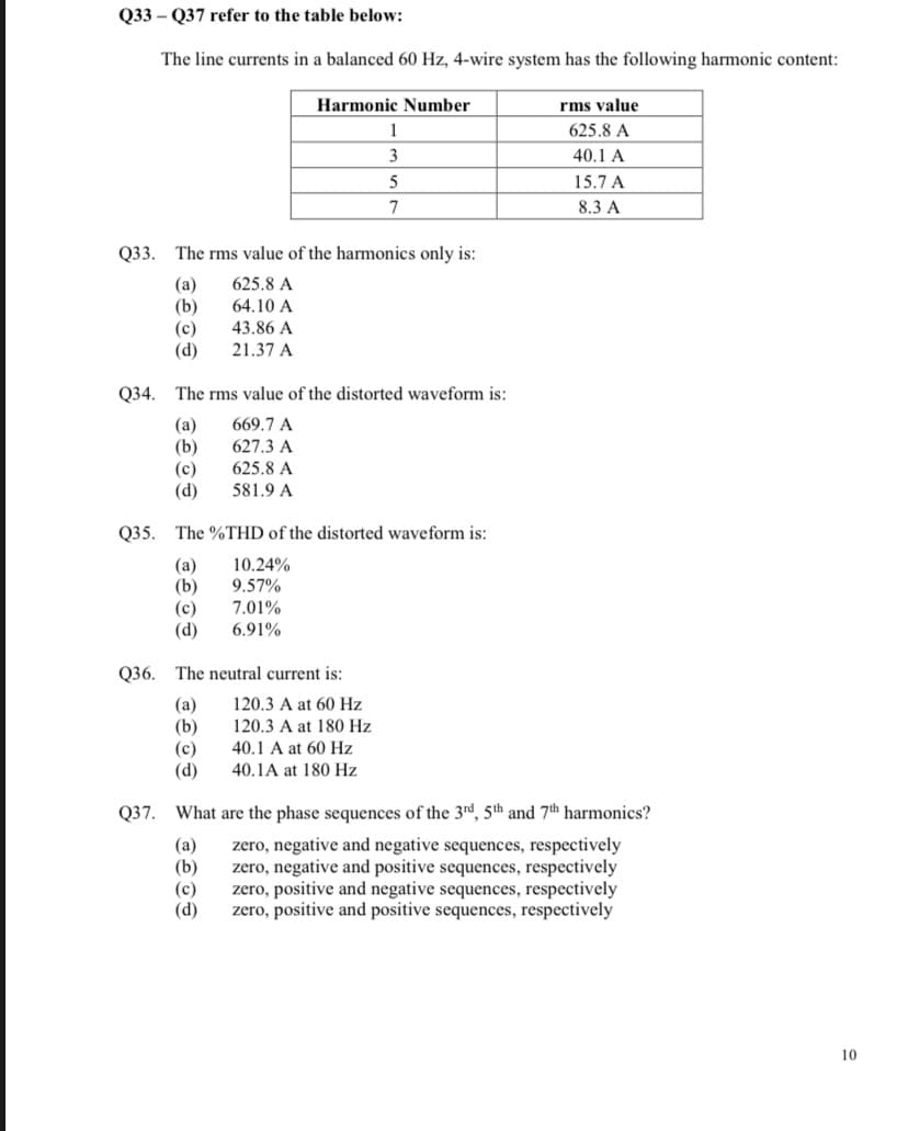 Q33-Q37 refer to the table below:
The line currents in a balanced 60 Hz, 4-wire system has the following harmonic content:
Harmonic Number
rms value
1
625.8 A
3
40.1 A
5
15.7 A
7
8.3 A
Q33. The rms value of the harmonics only is:
(a)
625.8 A
(b)
64.10 A
(c)
43.86 A
(d)
21.37 A
Q34. The rms value of the distorted waveform is:
(a)
669.7 A
(b)
627.3 A
(c)
625.8 A
(d)
581.9 A
Q35. The %THD of the distorted waveform is:
(a)
10.24%
(b)
9.57%
(c)
7.01%
(d)
6.91%
Q36. The neutral current is:
(a)
120.3 A at 60 Hz
(b)
120.3 A at 180 Hz
(c)
40.1 A at 60 Hz
(d)
40.1A at 180 Hz
Q37. What are the phase sequences of the 3rd, 5th and 7th harmonics?
(a)
zero, negative and negative sequences, respectively
zero, negative and positive sequences, respectively
(b)
(c)
zero, positive and negative sequences, respectively
zero, positive and positive sequences, respectively
(d)
10