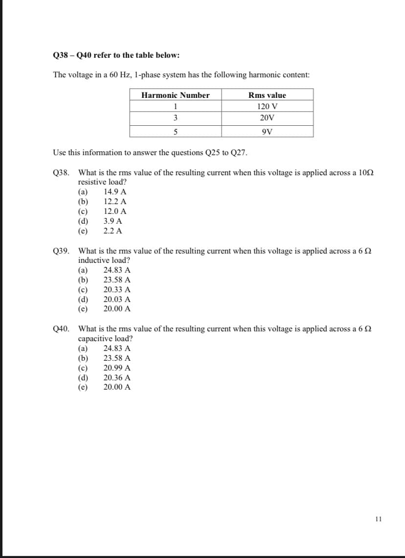 Q38 - Q40 refer to the table below:
The voltage in a 60 Hz, 1-phase system has the following harmonic content:
Harmonic Number
Rms value
1
120 V
3
20V
5
9V
Use this information to answer the questions Q25 to Q27.
Q38. What is the rms value of the resulting current when this voltage is applied across a 100
resistive load?
(a)
14.9 A
(b)
12.2 A
(c)
12.0 A
(d)
3.9 A
(e)
2.2 A
Q39. What is the rms value of the resulting current when this voltage is applied across a 60
inductive load?
(a)
24.83 A
(b)
23.58 A
(c)
20.33 A
(d)
20.03 A
(e)
20.00 A
Q40. What is the rms value of the resulting current when this voltage is applied across a 69
capacitive load?
(a) 24.83 A
T
(b) 23.58 A
20.99 A
20.36 A
20.00 A
(c)
(d)
(e)
11