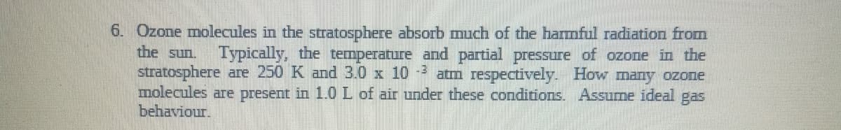 6. Ozone molecules in the stratosphere absorb much of the harmful radiation from
the sun.
Typically, the temperature and partial pressure of ozone in the
stratosphere are 250 K and 3.0 x 10-3 atm respectively. How many ozone
molecules are present in 1.0 L of air under these conditions. Assume ideal gas
behaviour.