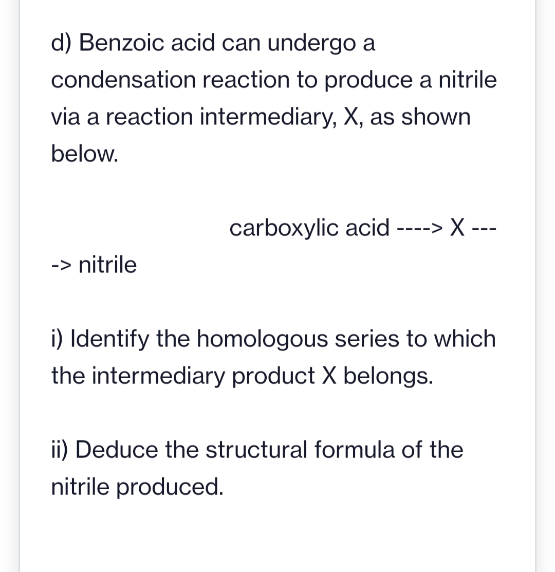 d) Benzoic acid can undergo a
condensation reaction to produce a nitrile
via a reaction intermediary, X, as shown
below.
-> nitrile
carboxylic acid ----> X ---
i) Identify the homologous series to which
the intermediary product X belongs.
ii) Deduce the structural formula of the
nitrile produced.