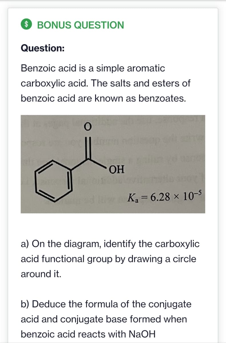 $BONUS QUESTION
Question:
Benzoic acid is a simple aromatic
carboxylic acid. The salts and esters of
benzoic acid are known as benzoates.
2016 Apg
O
Jaror
OH
Ka= 6.28 x 10-5
a) On the diagram, identify the carboxylic
acid functional group by drawing a circle
around it.
b) Deduce the formula of the conjugate
acid and conjugate base formed when
benzoic acid reacts with NaOH