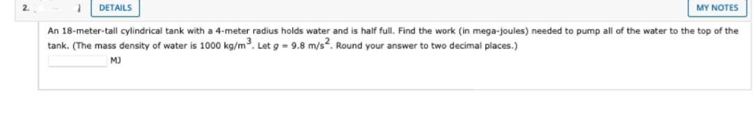 DETAILS
MY NOTES
An 18-meter-tall cylindrical tank with a 4-meter radius holds water and is half full. Find the work (in mega-joules) needed to pump all of the water to the top of the
tank. (The mass density of water is 1000 kg/m³. Let g = 9.8 m/s2. Round your answer to two decimal places.)
MJ