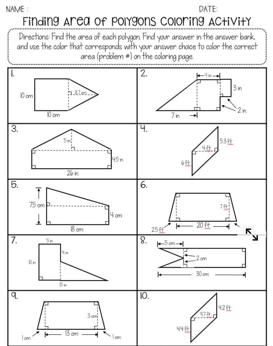 DATE:
NAME :
Finding Area Of POIYGONS COloring ActiVitY
Directions: Find the area of each polygon Find your answer in the answer bank,
and use the color that corresponds with your answer choice to color the correct
area (problem #) on the coloring page.
2.
3 in
10 cm
2in
10 cm
7 in
3.
4.
53t
4比以
5 n:
45 n
26 in
6.
75 cm P-
4 cm
20 ft
8 cm
25 t
7.
'8
+5 cm-
5n
4 in
2 cm
10 in
30 cm
15 in
10.
42ft
97t
3 ami
44t
13 cm
Iom
5.
