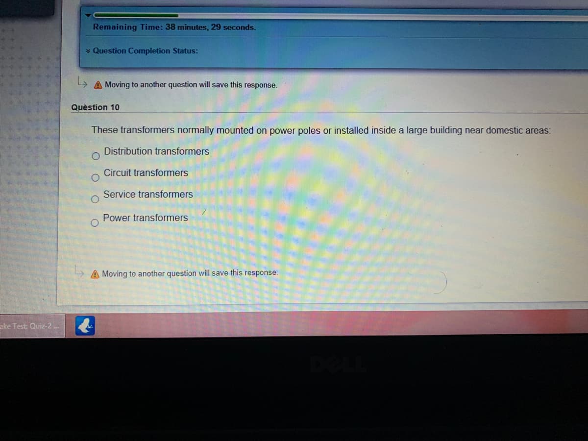 Remaining Time: 38 minutes, 29 seconds.
* Question Completion Status:
L A Moving to another question will save this response.
Quèstion 10
These transformers normally mounted on power poles or installed inside a large building near domestic areas:
Distribution transformers
Circuit transformers
Service transformers
Power transformers
A Moving to another question will save this response.
ake Test: Quiz-2
