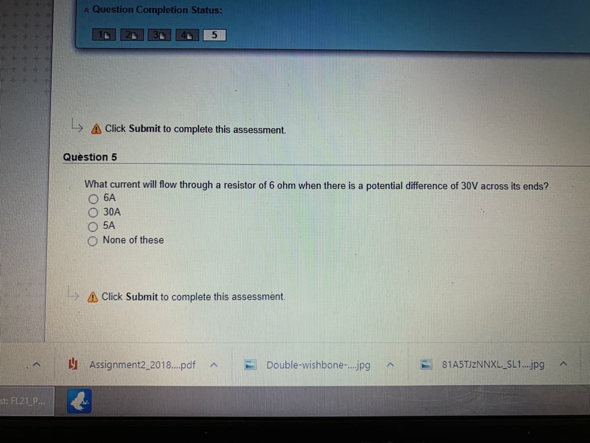 A Question Completion Status:
A Click Submit to complete this assessment.
Question 5
What current will flow through a resistor of 6 ohm when there is a potential difference of 30V across its ends?
O 6A
O 30A
O 5A
O None of these
Click Submit to complete this assessment.
Assignment2_2018..pdf
Double-wishbone-.jpg
81A5TJZNNXL._SL1.jpg
st FL21_P.
