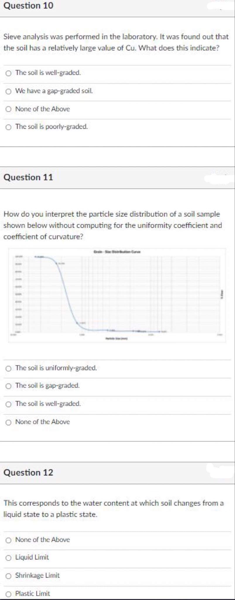 Question 10
Sieve analysis was performed in the laboratory. It was found out that
the soil has a relatively large value of Cu. What does this indicate?
O The soil is well-graded.
We have a gap-graded soil.
None of the Above
The soil is poorly-graded.
Question 11
How do you interpret the particle size distribution of a soil sample
shown below without computing for the uniformity coefficient and
coefficient of curvature?
O The soil is uniformly-graded.
The soil is gap-graded.
The soil is well-graded.
O None of the Above
Question 12
This corresponds to the water content at which soil changes from a
liquid state to a plastic state.
O None of the Above
Liquid Limit
Shrinkage Limit
O Plastic Limit
