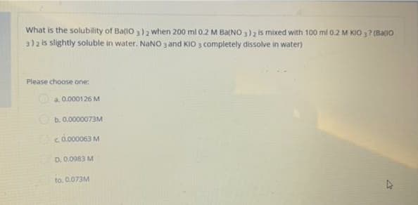 What is the solubility of Ba(O3)2 when 200 ml 0.2 M Ba(NO3)2 is mixed with 100 ml 0.2 M KIO 37 (Ba(10
3) 2 is slightly soluble in water. NaNO 3 and KIO 3 Completely dissolve in water)
Please choose one:
4
a 0.000126 M
b. 0.0000073M
c. 0.000063 M
D. 0.0983 M
to. 0.073M