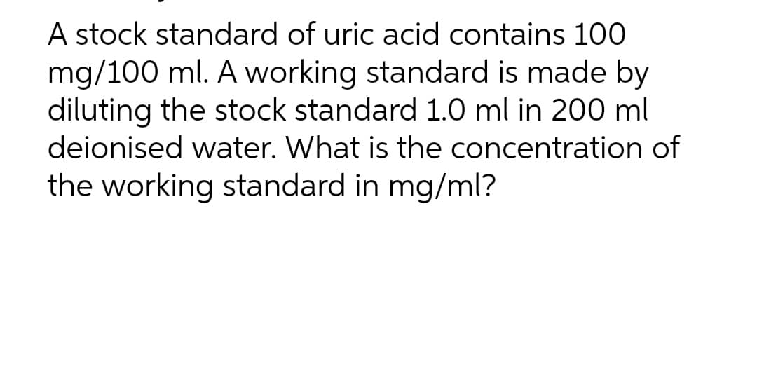 A stock standard of uric acid contains 100
mg/100 ml. A working standard is made by
diluting the stock standard 1.0 ml in 200 ml
deionised water. What is the concentration of
the working standard in mg/ml?
