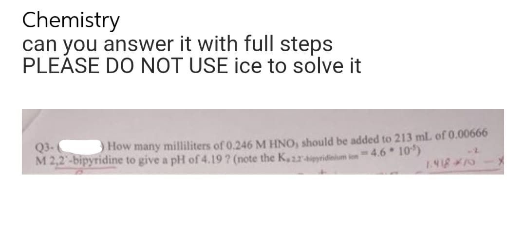 Chemistry
can you answer it with full steps
PLEASE DO NOT USE ice to solve it
Q3-(
How many milliliters of 0.246 M HNO, should be added to 213 mL of 0.00666
M 2,2-bipyridine to give a pH of 4.19 ? (note the K, 22-hipyridinium in 4.6*10')
1.41875