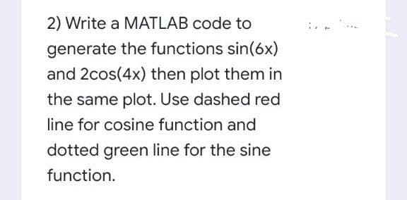 2) Write a MATLAB code to
generate the functions sin(6x)
and 2cos(4x) then plot them in
the same plot. Use dashed red
line for cosine function and
dotted green line for the sine
function.
