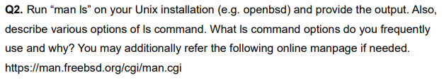 Q2. Run "man Is" on your Unix installation (e.g. openbsd) and provide the output. Also,
describe various options of Is command. What Is command options do you frequently
use and why? You may additionally refer the following online manpage if needed.
https://man.freebsd.org/cgi/man.cgi