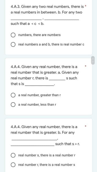 4.A.3. Given any two real numbers, there is
a real numbers in between. b. For any two
such that a <c <b.
numbers, there are numbers
real numbers a and b, there is real number e
4.A.4. Given any real number, there is a
real number that is greater. a. Given any
real number r, there is
s such
that s is
O a real number, greater than r
O a real number, less than r
4.A.4. Given any real number, there is a
real number that is greater. b. For any
such that s > r.
real number s, there is a real numberr
O real number r, there is a real number s
