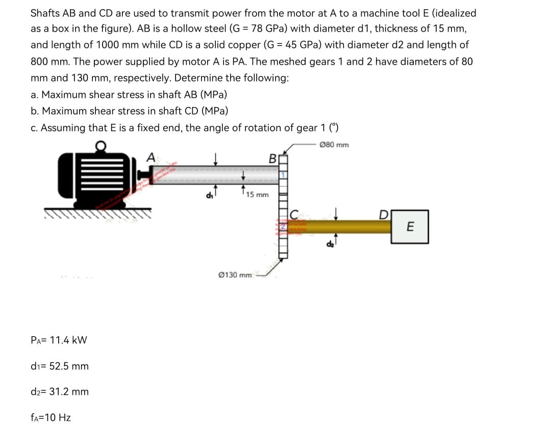 Shafts AB and CD are used to transmit power from the motor at A to a machine tool E (idealized
as a box in the figure). AB is a hollow steel (G = 78 GPa) with diameter d1, thickness of 15 mm,
and length of 1000 mm while CD is a solid copper (G = 45 GPa) with diameter d2 and length of
800 mm. The power supplied by motor A is PA. The meshed gears 1 and 2 have diameters of 80
mm and 130 mm, respectively. Determine the following:
a. Maximum shear stress in shaft AB (MPa)
b. Maximum shear stress in shaft CD (MPa)
c. Assuming that E is a fixed end, the angle of rotation of gear 1 (*)
Ø80 mm
A
В
15 mm
E
Ø130 mm
PA= 11.4 kW
di= 52.5 mm
d2= 31.2 mm
fA=10 Hz
