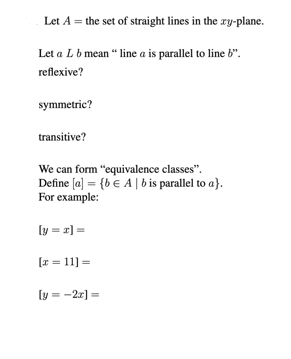 Let A = the set of straight lines in the xy-plane.
Let a L b mean “line a is parallel to line 6”.
reflexive?
symmetric?
transitive?
We can form "equivalence classes".
Define [a] = {b € A | b is parallel to a}.
For example:
[y = x] =
[x = 11] =
[y = -2x] =