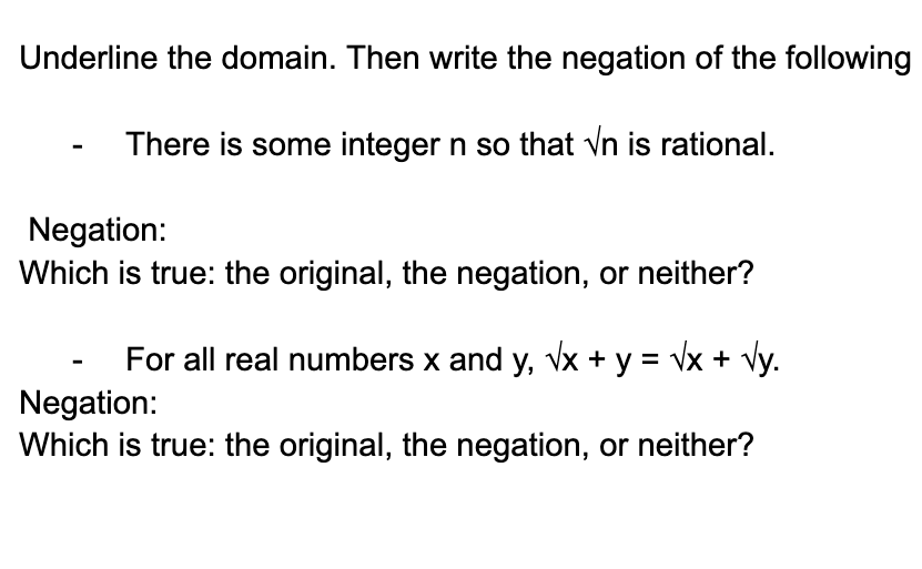 Underline the domain. Then write the negation of the following
There is some integer n so that √n is rational.
Negation:
Which is true: the original, the negation, or neither?
For all real numbers x and y, √x + y = √x + √y.
Negation:
Which is true: the original, the negation, or neither?