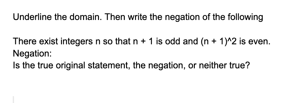 Underline the domain. Then write the negation of the following
There exist integers n so that n + 1 is odd and (n + 1)^2 is even.
Negation:
Is the true original statement, the negation, or neither true?